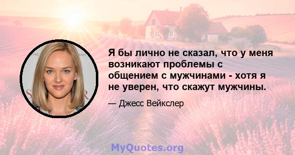 Я бы лично не сказал, что у меня возникают проблемы с общением с мужчинами - хотя я не уверен, что скажут мужчины.