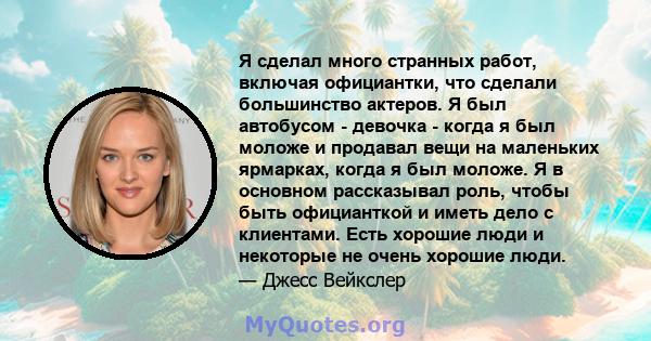 Я сделал много странных работ, включая официантки, что сделали большинство актеров. Я был автобусом - девочка - когда я был моложе и продавал вещи на маленьких ярмарках, когда я был моложе. Я в основном рассказывал