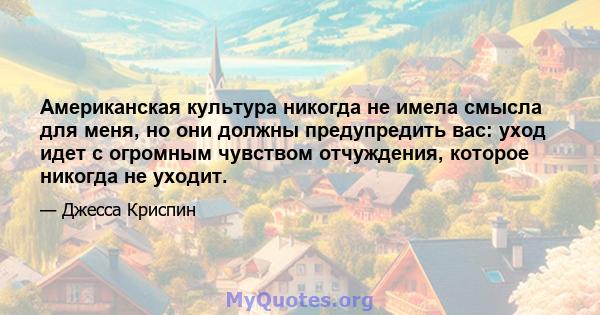 Американская культура никогда не имела смысла для меня, но они должны предупредить вас: уход идет с огромным чувством отчуждения, которое никогда не уходит.