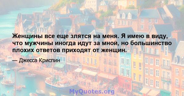 Женщины все еще злятся на меня. Я имею в виду, что мужчины иногда идут за мной, но большинство плохих ответов приходят от женщин.