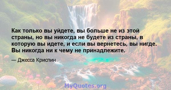 Как только вы уйдете, вы больше не из этой страны, но вы никогда не будете из страны, в которую вы идете, и если вы вернетесь, вы нигде. Вы никогда ни к чему не принадлежите.