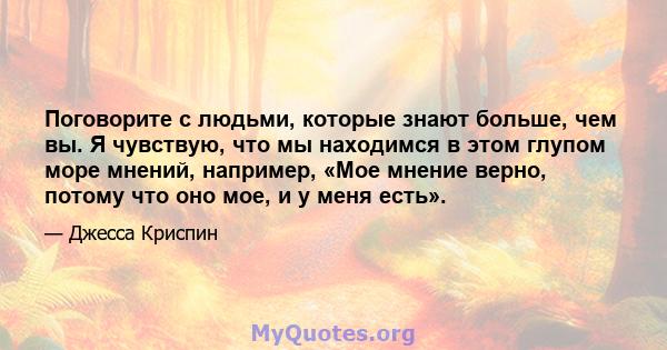 Поговорите с людьми, которые знают больше, чем вы. Я чувствую, что мы находимся в этом глупом море мнений, например, «Мое мнение верно, потому что оно мое, и у меня есть».