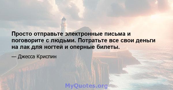 Просто отправьте электронные письма и поговорите с людьми. Потратьте все свои деньги на лак для ногтей и оперные билеты.