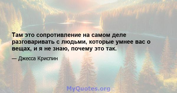 Там это сопротивление на самом деле разговаривать с людьми, которые умнее вас о вещах, и я не знаю, почему это так.