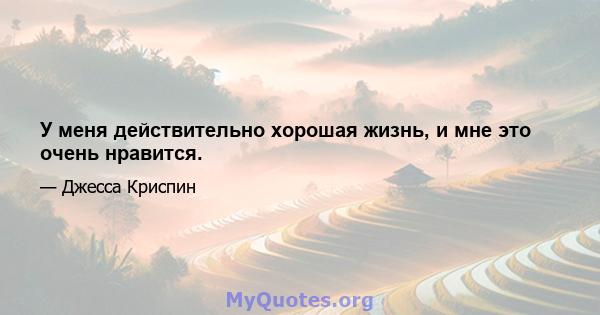 У меня действительно хорошая жизнь, и мне это очень нравится.