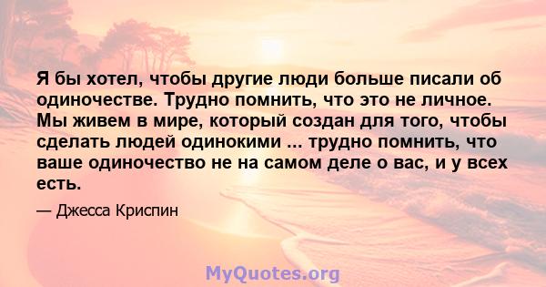 Я бы хотел, чтобы другие люди больше писали об одиночестве. Трудно помнить, что это не личное. Мы живем в мире, который создан для того, чтобы сделать людей одинокими ... трудно помнить, что ваше одиночество не на самом 