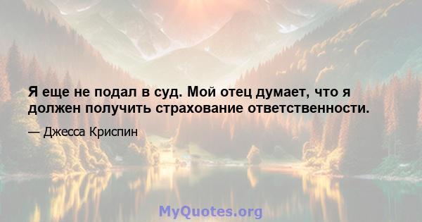 Я еще не подал в суд. Мой отец думает, что я должен получить страхование ответственности.