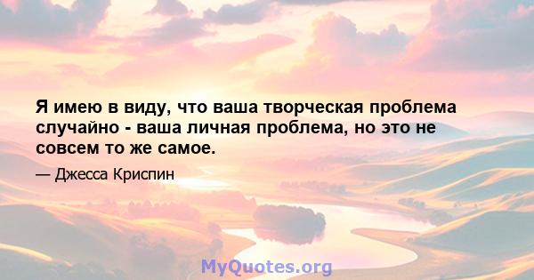 Я имею в виду, что ваша творческая проблема случайно - ваша личная проблема, но это не совсем то же самое.