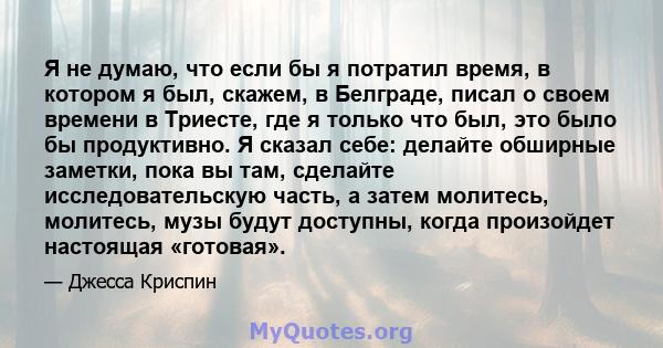 Я не думаю, что если бы я потратил время, в котором я был, скажем, в Белграде, писал о своем времени в Триесте, где я только что был, это было бы продуктивно. Я сказал себе: делайте обширные заметки, пока вы там,