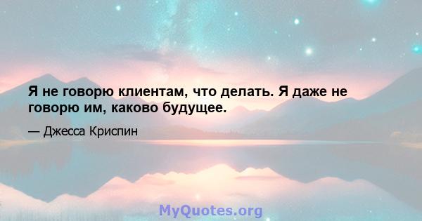 Я не говорю клиентам, что делать. Я даже не говорю им, каково будущее.