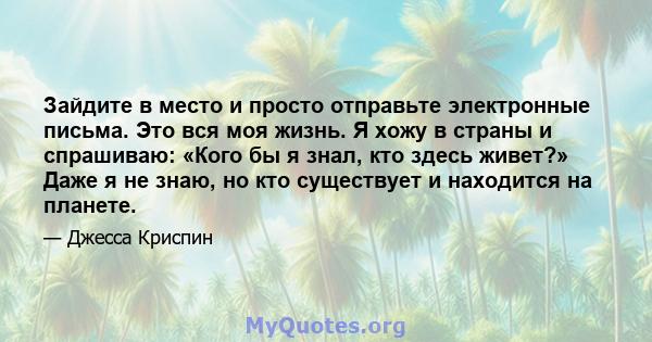 Зайдите в место и просто отправьте электронные письма. Это вся моя жизнь. Я хожу в страны и спрашиваю: «Кого бы я знал, кто здесь живет?» Даже я не знаю, но кто существует и находится на планете.