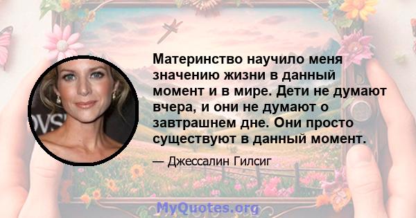 Материнство научило меня значению жизни в данный момент и в мире. Дети не думают вчера, и они не думают о завтрашнем дне. Они просто существуют в данный момент.