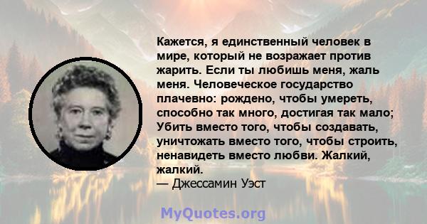 Кажется, я единственный человек в мире, который не возражает против жарить. Если ты любишь меня, жаль меня. Человеческое государство плачевно: рождено, чтобы умереть, способно так много, достигая так мало; Убить вместо