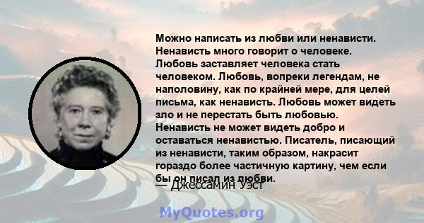 Можно написать из любви или ненависти. Ненависть много говорит о человеке. Любовь заставляет человека стать человеком. Любовь, вопреки легендам, не наполовину, как по крайней мере, для целей письма, как ненависть.