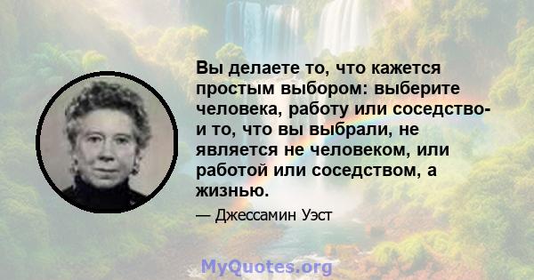 Вы делаете то, что кажется простым выбором: выберите человека, работу или соседство- и то, что вы выбрали, не является не человеком, или работой или соседством, а жизнью.