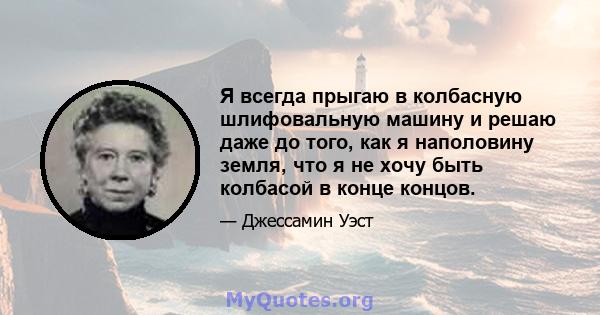 Я всегда прыгаю в колбасную шлифовальную машину и решаю даже до того, как я наполовину земля, что я не хочу быть колбасой в конце концов.