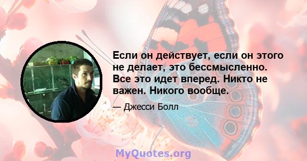 Если он действует, если он этого не делает, это бессмысленно. Все это идет вперед. Никто не важен. Никого вообще.