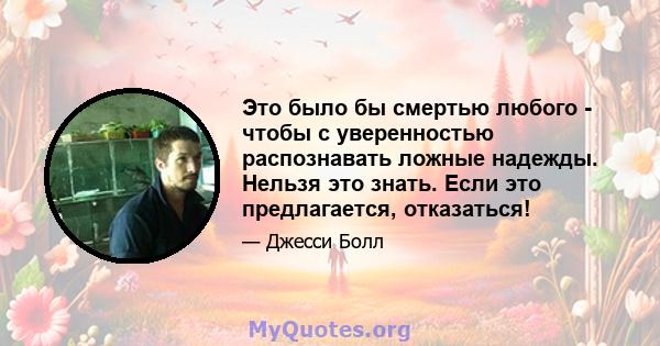 Это было бы смертью любого - чтобы с уверенностью распознавать ложные надежды. Нельзя это знать. Если это предлагается, отказаться!