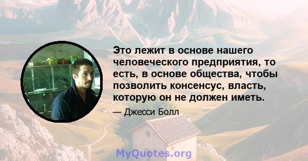 Это лежит в основе нашего человеческого предприятия, то есть, в основе общества, чтобы позволить консенсус, власть, которую он не должен иметь.