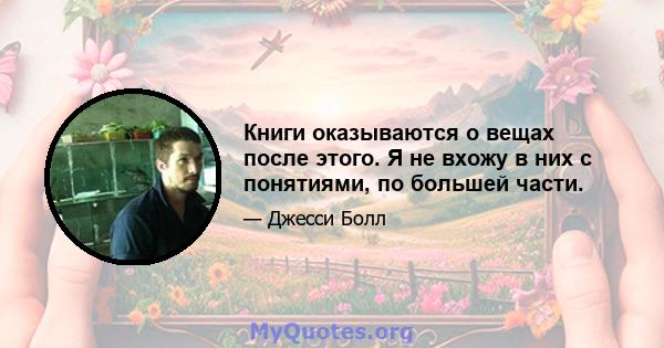 Книги оказываются о вещах после этого. Я не вхожу в них с понятиями, по большей части.