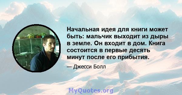 Начальная идея для книги может быть: мальчик выходит из дыры в земле. Он входит в дом. Книга состоится в первые десять минут после его прибытия.