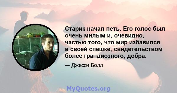 Старик начал петь. Его голос был очень милым и, очевидно, частью того, что мир избавился в своей спешке, свидетельством более грандиозного, добра.