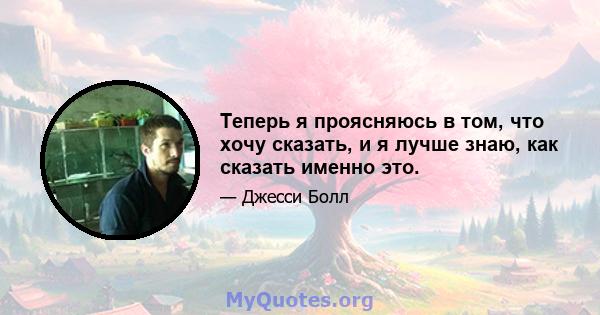 Теперь я проясняюсь в том, что хочу сказать, и я лучше знаю, как сказать именно это.