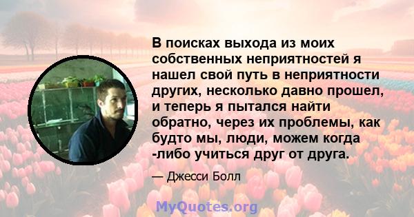 В поисках выхода из моих собственных неприятностей я нашел свой путь в неприятности других, несколько давно прошел, и теперь я пытался найти обратно, через их проблемы, как будто мы, люди, можем когда -либо учиться друг 