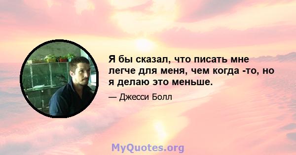 Я бы сказал, что писать мне легче для меня, чем когда -то, но я делаю это меньше.