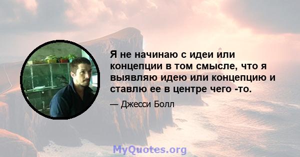 Я не начинаю с идеи или концепции в том смысле, что я выявляю идею или концепцию и ставлю ее в центре чего -то.