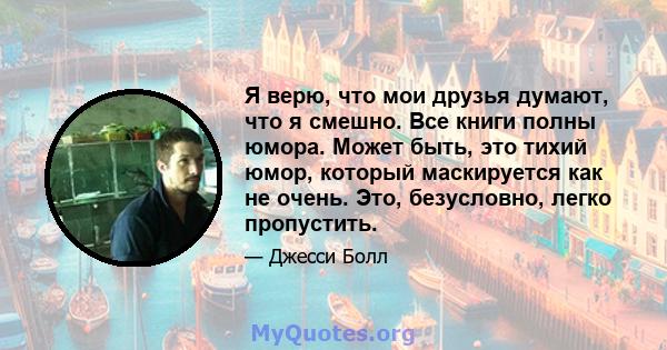 Я верю, что мои друзья думают, что я смешно. Все книги полны юмора. Может быть, это тихий юмор, который маскируется как не очень. Это, безусловно, легко пропустить.