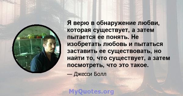 Я верю в обнаружение любви, которая существует, а затем пытается ее понять. Не изобретать любовь и пытаться заставить ее существовать, но найти то, что существует, а затем посмотреть, что это такое.