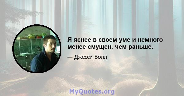 Я яснее в своем уме и немного менее смущен, чем раньше.