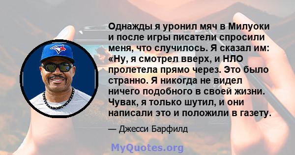 Однажды я уронил мяч в Милуоки и после игры писатели спросили меня, что случилось. Я сказал им: «Ну, я смотрел вверх, и НЛО пролетела прямо через. Это было странно. Я никогда не видел ничего подобного в своей жизни.