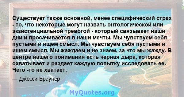 Существует также основной, менее специфический страх - то, что некоторые могут назвать онтологической или экзистенциальной тревогой - который связывает наши дни и просачивается в наши мечты. Мы чувствуем себя пустыми и