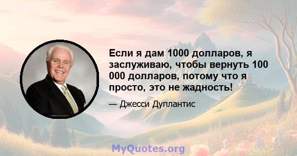 Если я дам 1000 долларов, я заслуживаю, чтобы вернуть 100 000 долларов, потому что я просто, это не жадность!