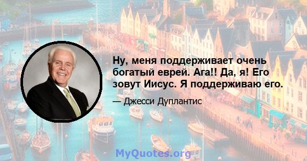 Ну, меня поддерживает очень богатый еврей. Ага!! Да, я! Его зовут Иисус. Я поддерживаю его.