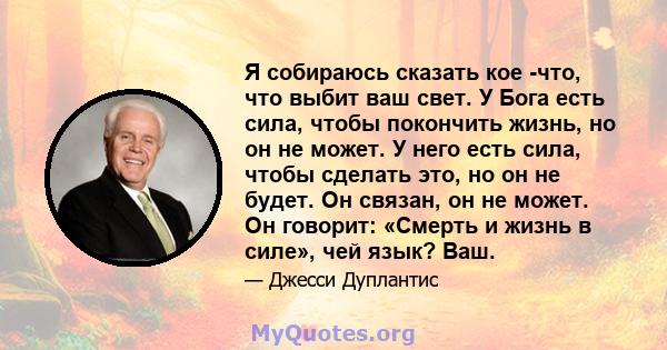 Я собираюсь сказать кое -что, что выбит ваш свет. У Бога есть сила, чтобы покончить жизнь, но он не может. У него есть сила, чтобы сделать это, но он не будет. Он связан, он не может. Он говорит: «Смерть и жизнь в