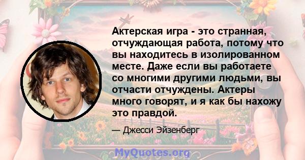 Актерская игра - это странная, отчуждающая работа, потому что вы находитесь в изолированном месте. Даже если вы работаете со многими другими людьми, вы отчасти отчуждены. Актеры много говорят, и я как бы нахожу это