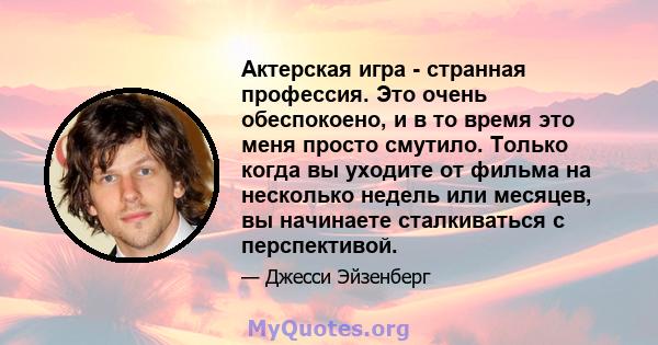 Актерская игра - странная профессия. Это очень обеспокоено, и в то время это меня просто смутило. Только когда вы уходите от фильма на несколько недель или месяцев, вы начинаете сталкиваться с перспективой.