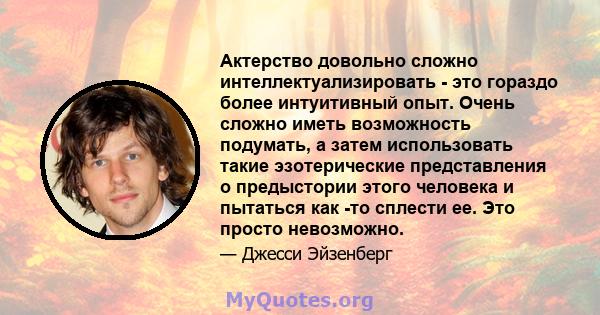 Актерство довольно сложно интеллектуализировать - это гораздо более интуитивный опыт. Очень сложно иметь возможность подумать, а затем использовать такие эзотерические представления о предыстории этого человека и