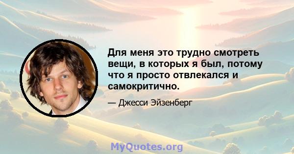 Для меня это трудно смотреть вещи, в которых я был, потому что я просто отвлекался и самокритично.