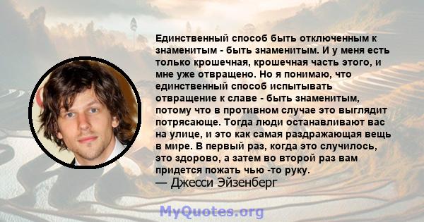 Единственный способ быть отключенным к знаменитым - быть знаменитым. И у меня есть только крошечная, крошечная часть этого, и мне уже отвращено. Но я понимаю, что единственный способ испытывать отвращение к славе - быть 