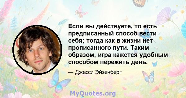 Если вы действуете, то есть предписанный способ вести себя; тогда как в жизни нет прописанного пути. Таким образом, игра кажется удобным способом пережить день.