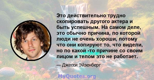 Это действительно трудно скопировать другого актера и быть успешным. На самом деле, это обычно причина, по которой люди не очень хороши, потому что они копируют то, что видели, но по какой -то причине со своим лицом и