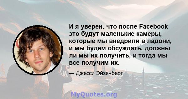 И я уверен, что после Facebook это будут маленькие камеры, которые мы внедрили в ладони, и мы будем обсуждать, должны ли мы их получить, и тогда мы все получим их.