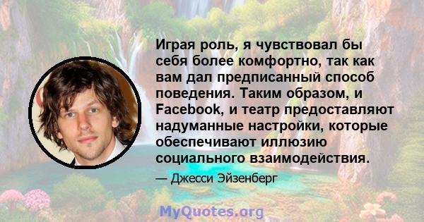 Играя роль, я чувствовал бы себя более комфортно, так как вам дал предписанный способ поведения. Таким образом, и Facebook, и театр предоставляют надуманные настройки, которые обеспечивают иллюзию социального