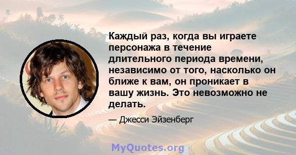 Каждый раз, когда вы играете персонажа в течение длительного периода времени, независимо от того, насколько он ближе к вам, он проникает в вашу жизнь. Это невозможно не делать.