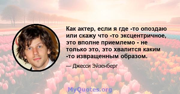 Как актер, если я где -то опоздаю или скажу что -то эксцентричное, это вполне приемлемо - не только это, это хвалится каким -то извращенным образом.