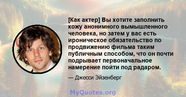 [Как актер] Вы хотите заполнить кожу анонимного вымышленного человека, но затем у вас есть ироническое обязательство по продвижению фильма таким публичным способом, что он почти подрывает первоначальное намерение пойти